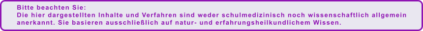 Bitte beachten Sie:  Die hier dargestellten Inhalte und Verfahren sind weder schulmedizinisch noch wissenschaftlich allgemein anerkannt. Sie basieren ausschließlich auf natur- und erfahrungsheilkundlichem Wissen.