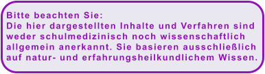 Bitte beachten Sie:  Die hier dargestellten Inhalte und Verfahren sind  weder schulmedizinisch noch wissenschaftlich  allgemein anerkannt. Sie basieren ausschließlich  auf natur- und erfahrungsheilkundlichem Wissen.